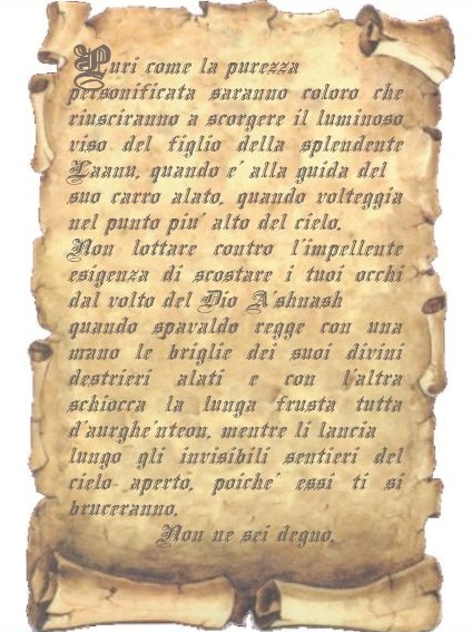 Immagine della pergamena. Contenuto: Puri come la purezza personificata saranno coloro che riusciranno a scorgere il luminoso viso del figlio della splendente Laanu, quando  alla guida del
suo carro alato, quando volteggia nel punto pi alto del cielo. Non lottare contro l'impellente esigenza di scostare i tuoi occhi dal volto del Dio shnash
quando spavaldo regge con una mano le briglie dei suoi divini destrieri alati e con l'altra schiocca la lunga frusta tutta d'aurghnteon, mentre li lancia
lungo gli invisibili sentieri del cielo aperto, poich essi ti si bruceranno.
Non ne sei degno.